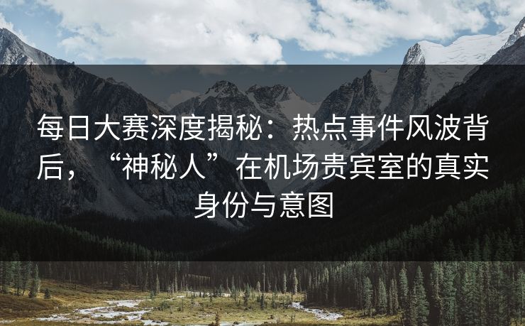 每日大赛深度揭秘：热点事件风波背后，“神秘人”在机场贵宾室的真实身份与意图