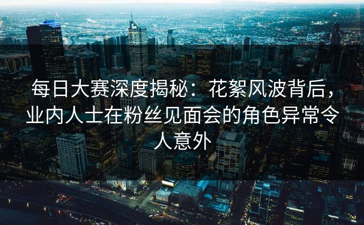 每日大赛深度揭秘：花絮风波背后，业内人士在粉丝见面会的角色异常令人意外