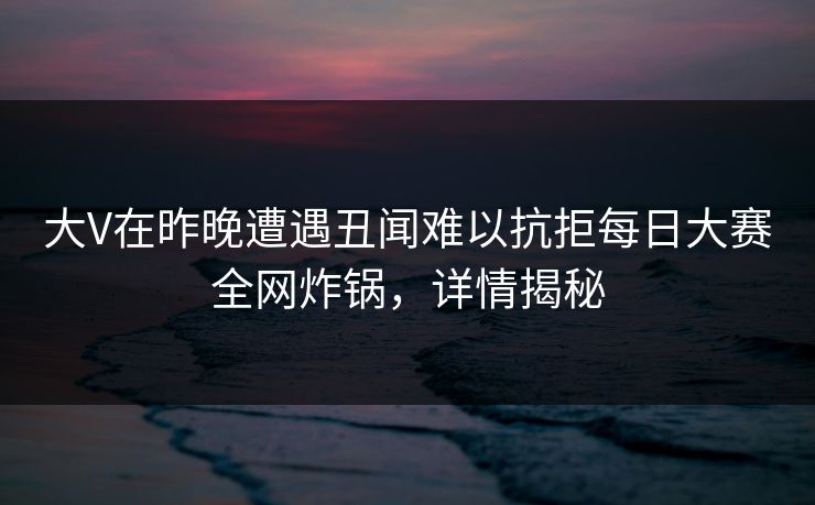 大V在昨晚遭遇丑闻难以抗拒每日大赛全网炸锅,详情揭秘 大V在昨晚遭遇丑闻难以抗拒每日大赛全网炸锅,详情揭秘