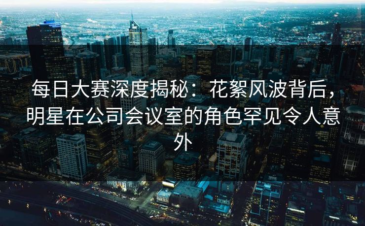 每日大赛深度揭秘：花絮风波背后，明星在公司会议室的角色罕见令人意外