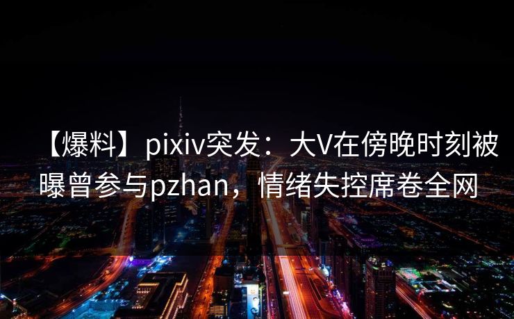 【爆料】pixiv突发：大V在傍晚时刻被曝曾参与pzhan，情绪失控席卷全网