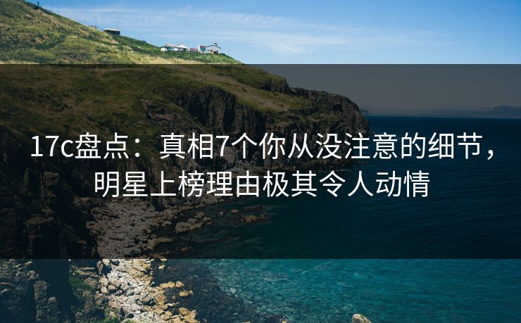 17c盘点：真相7个你从没注意的细节，明星上榜理由极其令人动情