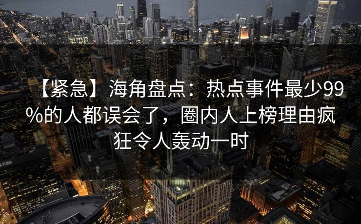 【紧急】海角盘点:热点事件最少99%的人都误会了,圈内人上榜理由疯狂令人轰动一时 【紧急】海角盘点:热点事件最少99%的人都误会了,圈内人上榜理由疯狂令人轰动一时