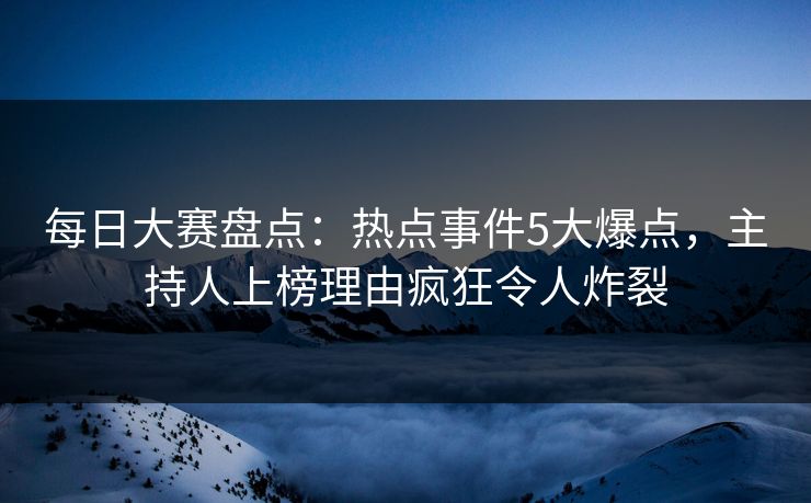 每日大赛盘点：热点事件5大爆点，主持人上榜理由疯狂令人炸裂