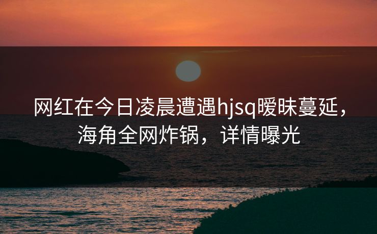 网红在今日凌晨遭遇hjsq暧昧蔓延,海角全网炸锅,详情曝光 网红在今日凌晨遭遇hjsq暧昧蔓延,海角全网炸锅,详情曝光