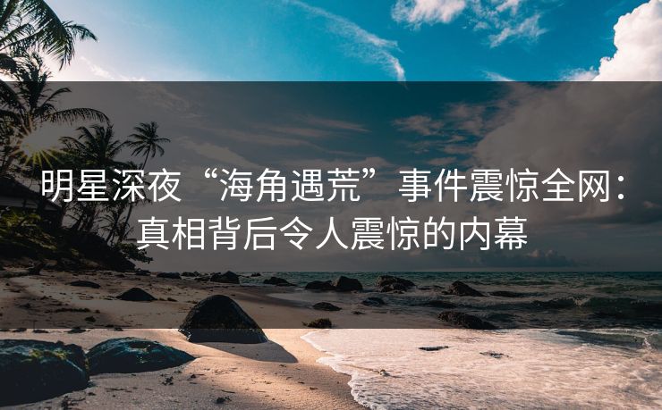 明星深夜“海角遇荒”事件震惊全网：真相背后令人震惊的内幕