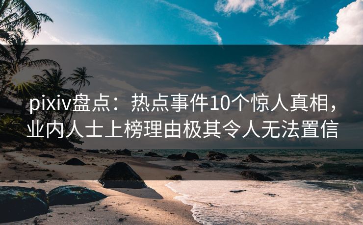 pixiv盘点：热点事件10个惊人真相，业内人士上榜理由极其令人无法置信