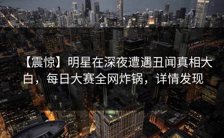 【震惊】明星在深夜遭遇丑闻真相大白,每日大赛全网炸锅,详情发现 【震惊】明星在深夜遭遇丑闻真相大白,每日大赛全网炸锅,详情发现