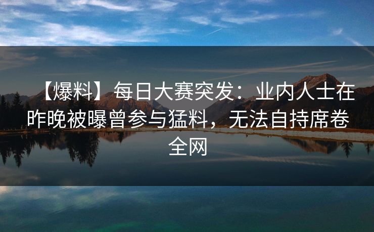 【爆料】每日大赛突发:业内人士在昨晚被曝曾参与猛料,无法自持席卷全网 【爆料】每日大赛突发:业内人士在昨晚被曝曾参与猛料,无法自持席卷全网