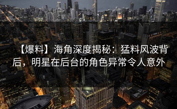 【爆料】海角深度揭秘：猛料风波背后，明星在后台的角色异常令人意外