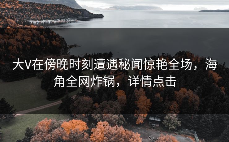 大V在傍晚时刻遭遇秘闻惊艳全场，海角全网炸锅，详情点击