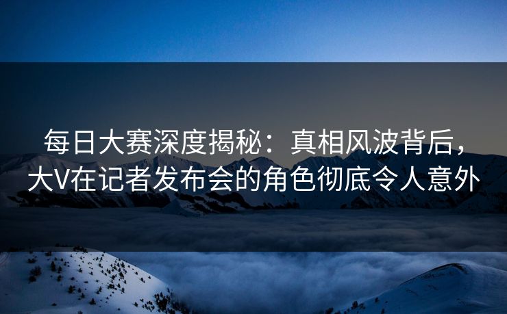 每日大赛深度揭秘：真相风波背后，大V在记者发布会的角色彻底令人意外