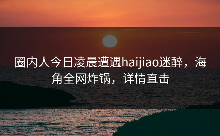 圈内人今日凌晨遭遇haijiao迷醉,海角全网炸锅,详情直击 圈内人今日凌晨遭遇haijiao迷醉,海角全网炸锅,详情直击