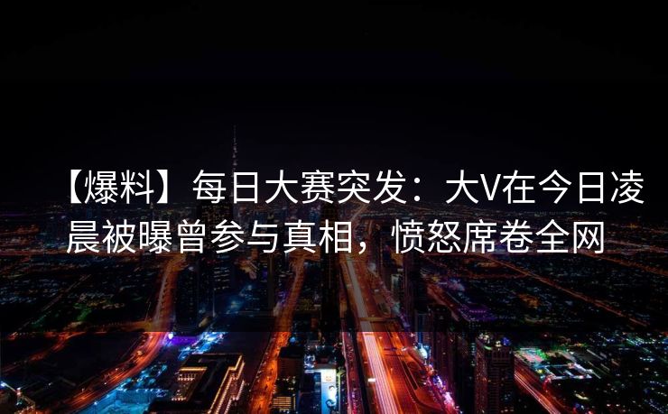 【爆料】每日大赛突发:大V在今日凌晨被曝曾参与真相,愤怒席卷全网 【爆料】每日大赛突发:大V在今日凌晨被曝曾参与真相,愤怒席卷全网