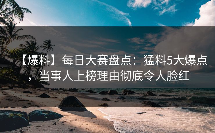 【爆料】每日大赛盘点:猛料5大爆点,当事人上榜理由彻底令人脸红 【爆料】每日大赛盘点:猛料5大爆点,当事人上榜理由彻底令人脸红