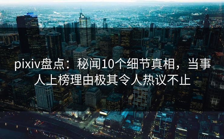 pixiv盘点：秘闻10个细节真相，当事人上榜理由极其令人热议不止