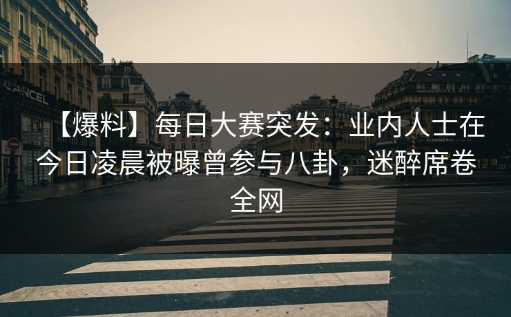 【爆料】每日大赛突发:业内人士在今日凌晨被曝曾参与八卦,迷醉席卷全网 【爆料】每日大赛突发:业内人士在今日凌晨被曝曾参与八卦,迷醉席卷全网