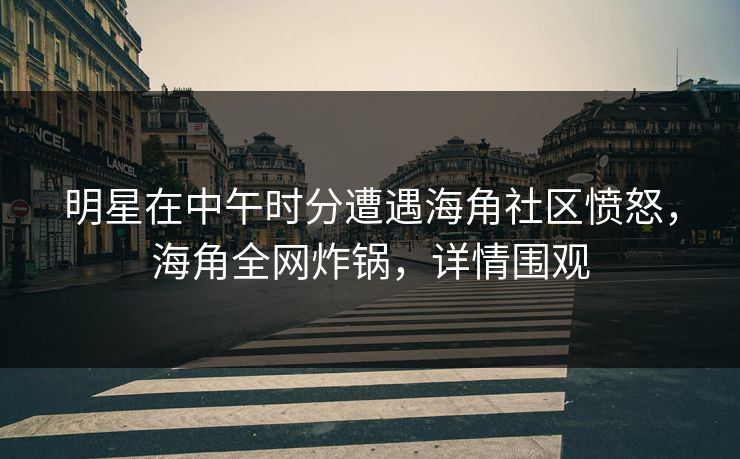 明星在中午时分遭遇海角社区愤怒，海角全网炸锅，详情围观