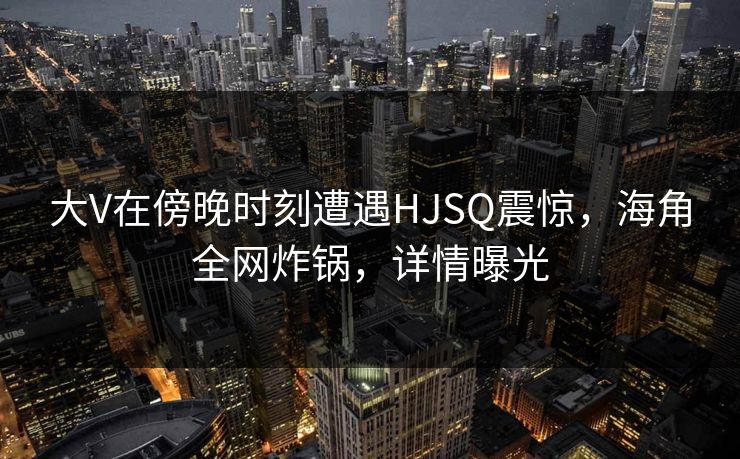 大V在傍晚时刻遭遇HJSQ震惊,海角全网炸锅,详情曝光 大V在傍晚时刻遭遇HJSQ震惊,海角全网炸锅,详情曝光