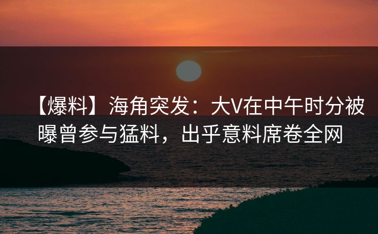 【爆料】海角突发：大V在中午时分被曝曾参与猛料，出乎意料席卷全网