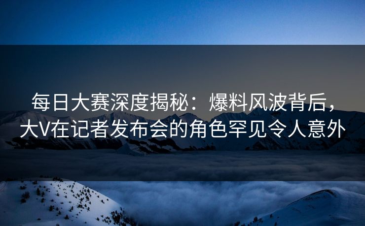 每日大赛深度揭秘:爆料风波背后,大V在记者发布会的角色罕见令人意外 每日大赛深度揭秘:爆料风波背后,大V在记者发布会的角色罕见令人意外