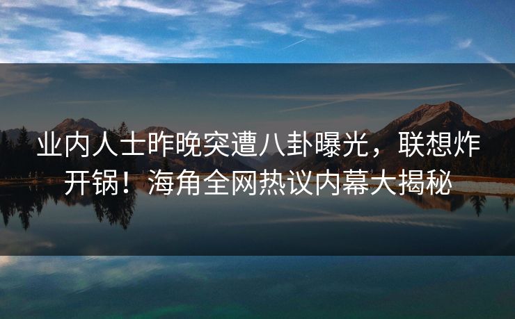 业内人士昨晚突遭八卦曝光，联想炸开锅！海角全网热议内幕大揭秘