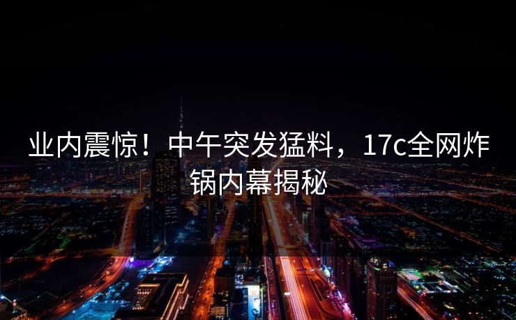 业内震惊!中午突发猛料,17c全网炸锅内幕揭秘 业内震惊!中午突发猛料,17c全网炸锅内幕揭秘