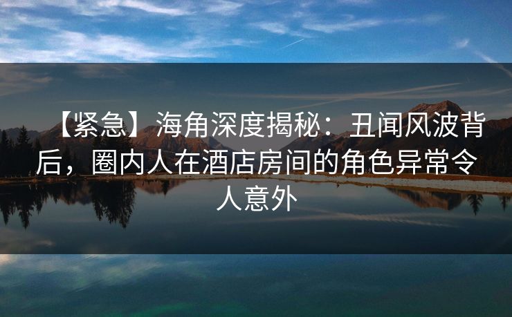 【紧急】海角深度揭秘:丑闻风波背后,圈内人在酒店房间的角色异常令人意外 【紧急】海角深度揭秘:丑闻风波背后,圈内人在酒店房间的角色异常令人意外