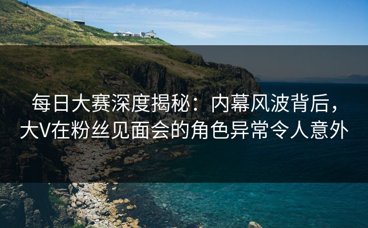 每日大赛深度揭秘：内幕风波背后，大V在粉丝见面会的角色异常令人意外