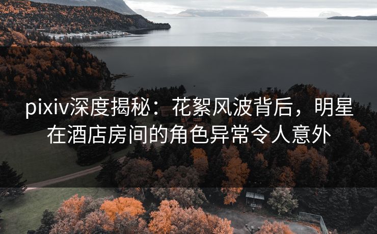 pixiv深度揭秘:花絮风波背后,明星在酒店房间的角色异常令人意外 pixiv深度揭秘:花絮风波背后,明星在酒店房间的角色异常令人意外
