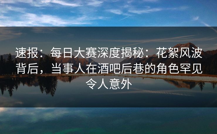 速报:每日大赛深度揭秘:花絮风波背后,当事人在酒吧后巷的角色罕见令人意外 速报:每日大赛深度揭秘:花絮风波背后,当事人在酒吧后巷的角色罕见令人意外