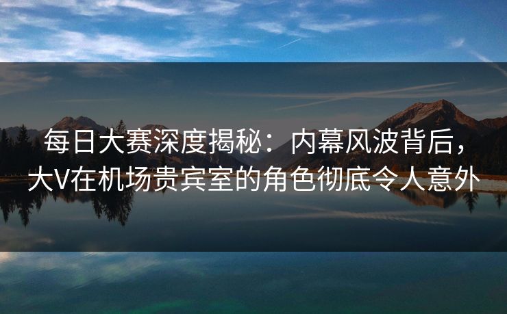每日大赛深度揭秘：内幕风波背后，大V在机场贵宾室的角色彻底令人意外