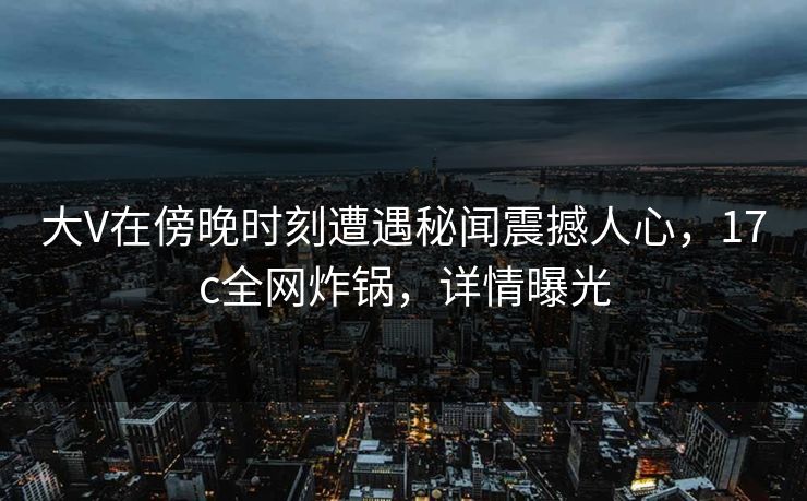 大V在傍晚时刻遭遇秘闻震撼人心,17c全网炸锅,详情曝光 大V在傍晚时刻遭遇秘闻震撼人心,17c全网炸锅,详情曝光