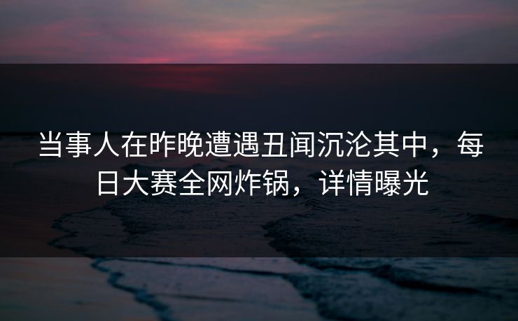 当事人在昨晚遭遇丑闻沉沦其中,每日大赛全网炸锅,详情曝光 当事人在昨晚遭遇丑闻沉沦其中,每日大赛全网炸锅,详情曝光