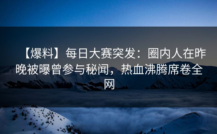 【爆料】每日大赛突发：圈内人在昨晚被曝曾参与秘闻，热血沸腾席卷全网