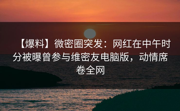 【爆料】微密圈突发:网红在中午时分被曝曾参与维密友电脑版,动情席卷全网 【爆料】微密圈突发:网红在中午时分被曝曾参与维密友电脑版,动情席卷全网
