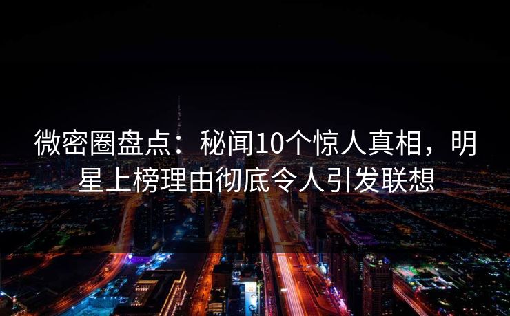 微密圈盘点：秘闻10个惊人真相，明星上榜理由彻底令人引发联想