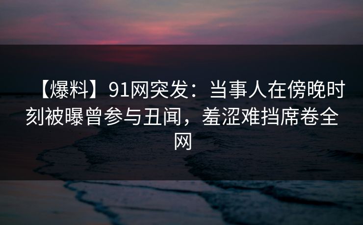 【爆料】91网突发:当事人在傍晚时刻被曝曾参与丑闻,羞涩难挡席卷全网 【爆料】91网突发:当事人在傍晚时刻被曝曾参与丑闻,羞涩难挡席卷全网
