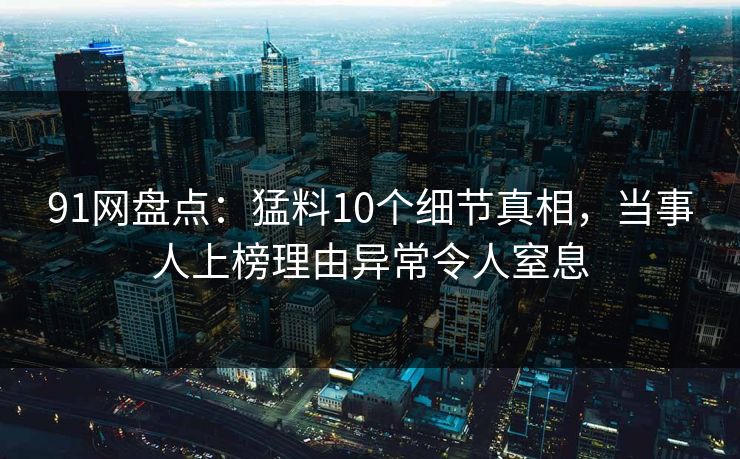 91网盘点：猛料10个细节真相，当事人上榜理由异常令人窒息