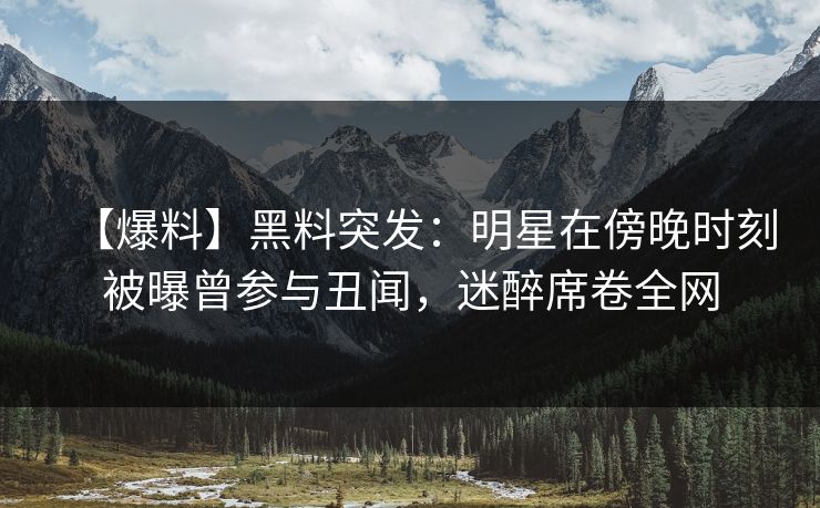 【爆料】黑料突发：明星在傍晚时刻被曝曾参与丑闻，迷醉席卷全网