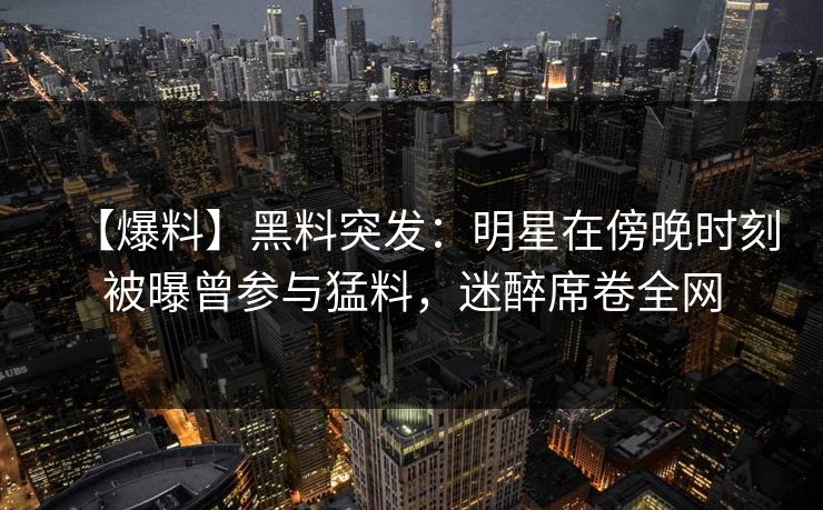 【爆料】黑料突发：明星在傍晚时刻被曝曾参与猛料，迷醉席卷全网