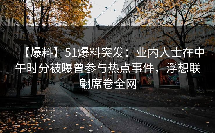 【爆料】51爆料突发：业内人士在中午时分被曝曾参与热点事件，浮想联翩席卷全网