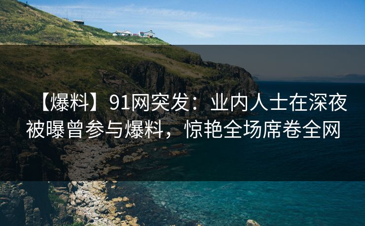 【爆料】91网突发：业内人士在深夜被曝曾参与爆料，惊艳全场席卷全网