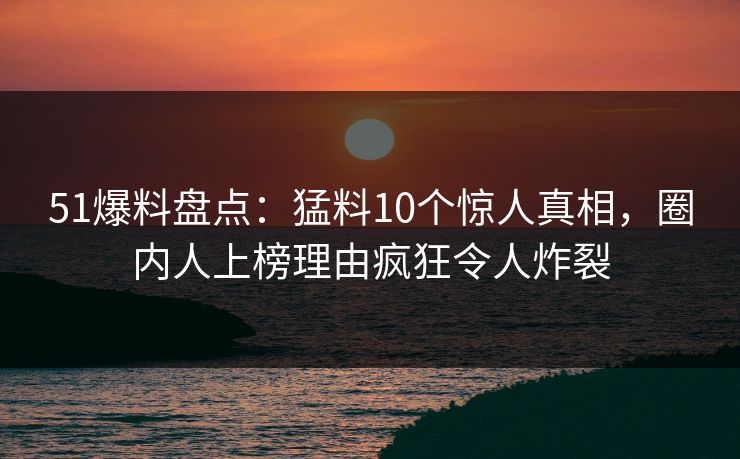51爆料盘点:猛料10个惊人真相,圈内人上榜理由疯狂令人炸裂 51爆料盘点:猛料10个惊人真相,圈内人上榜理由疯狂令人炸裂