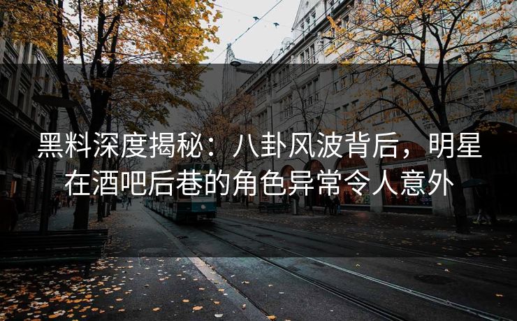 黑料深度揭秘：八卦风波背后，明星在酒吧后巷的角色异常令人意外