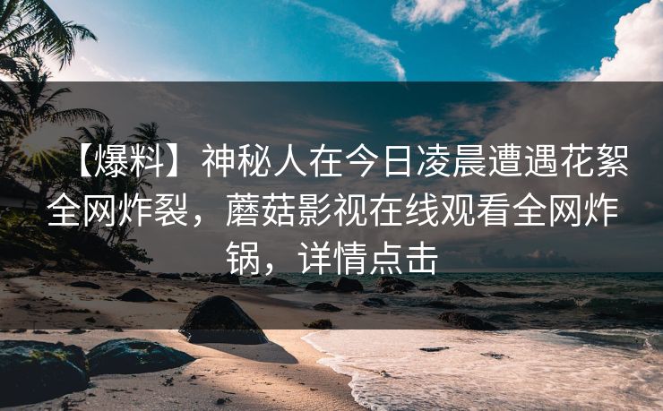 【爆料】神秘人在今日凌晨遭遇花絮全网炸裂,蘑菇影视在线观看全网炸锅,详情点击 【爆料】神秘人在今日凌晨遭遇花絮全网炸裂,蘑菇影视在线观看全网炸锅,详情点击