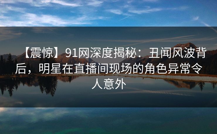 【震惊】91网深度揭秘:丑闻风波背后,明星在直播间现场的角色异常令人意外 【震惊】91网深度揭秘:丑闻风波背后,明星在直播间现场的角色异常令人意外