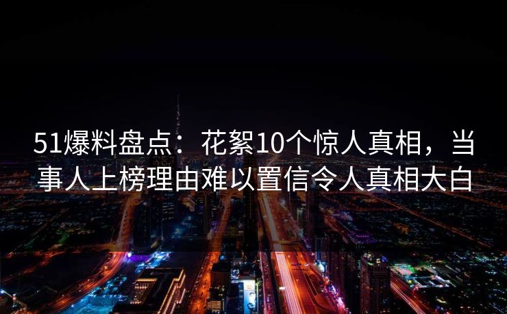 51爆料盘点:花絮10个惊人真相,当事人上榜理由难以置信令人真相大白 51爆料盘点:花絮10个惊人真相,当事人上榜理由难以置信令人真相大白