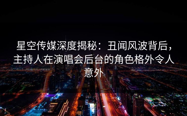 星空传媒深度揭秘：丑闻风波背后，主持人在演唱会后台的角色格外令人意外