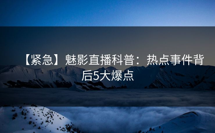 【紧急】魅影直播科普：热点事件背后5大爆点